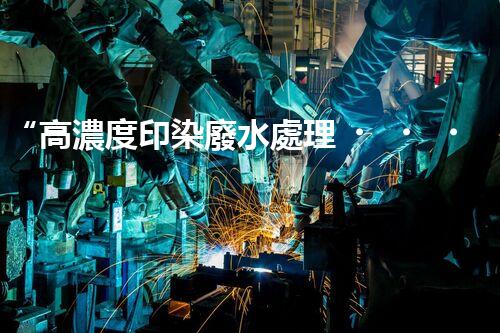 “高濃度印染廢水處理，綠色創(chuàng)新，凈享環(huán)保新篇章”